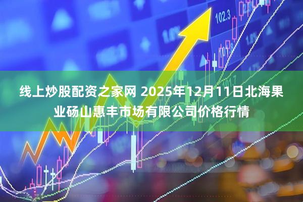 线上炒股配资之家网 2025年12月11日北海果业砀山惠丰市场有限公司价格行情
