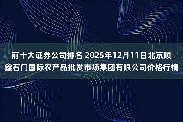 前十大证券公司排名 2025年12月11日北京顺鑫石门国际农产品批发市场集团有限公司价格行情
