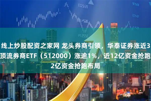 线上炒股配资之家网 龙头券商引领，华泰证券涨近3%，顶流券商ETF（512000）涨逾1%，近12亿资金抢跑布局