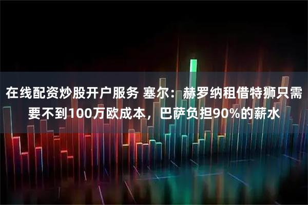 在线配资炒股开户服务 塞尔：赫罗纳租借特狮只需要不到100万欧成本，巴萨负担90%的薪水