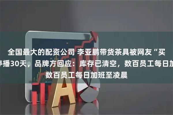 全国最大的配资公司 李亚鹏带货茶具被网友“买破产能”停播30天，品牌方回应：库存已清空，数百员工每日加班至凌晨