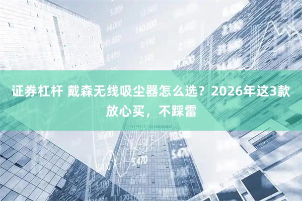证券杠杆 戴森无线吸尘器怎么选？2026年这3款放心买，不踩雷