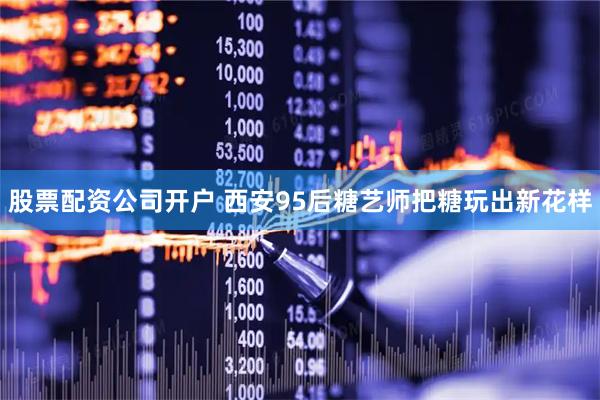 股票配资公司开户 西安95后糖艺师把糖玩出新花样