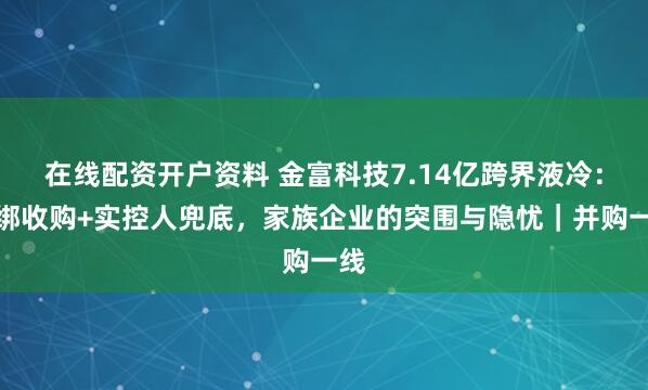 在线配资开户资料 金富科技7.14亿跨界液冷：捆绑收购+实控人兜底，家族企业的突围与隐忧｜并购一线