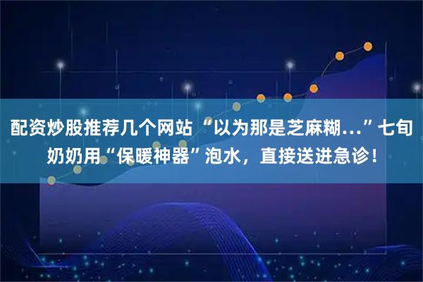 配资炒股推荐几个网站 “以为那是芝麻糊…”七旬奶奶用“保暖神器”泡水，直接送进急诊！