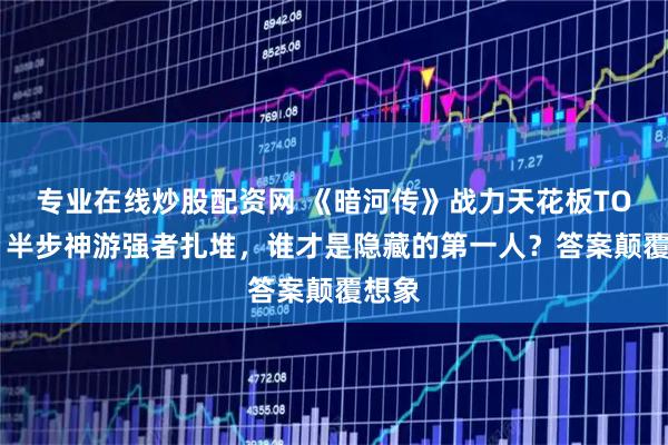 专业在线炒股配资网 《暗河传》战力天花板TOP5：半步神游强者扎堆，谁才是隐藏的第一人？答案颠覆想象