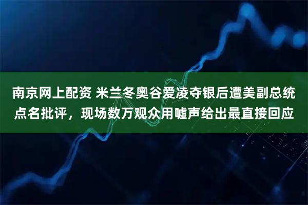 南京网上配资 米兰冬奥谷爱凌夺银后遭美副总统点名批评，现场数万观众用嘘声给出最直接回应