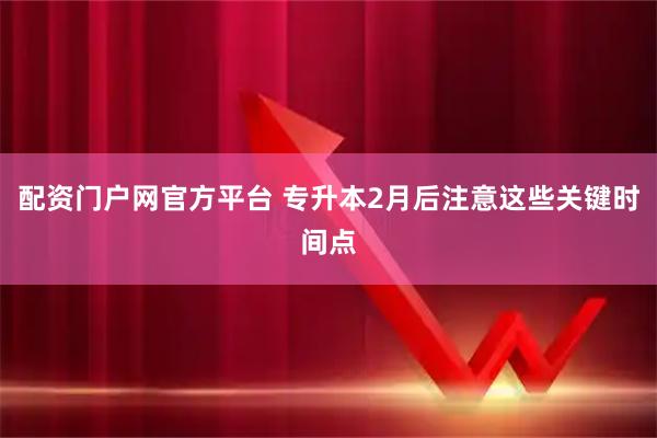 配资门户网官方平台 专升本2月后注意这些关键时间点