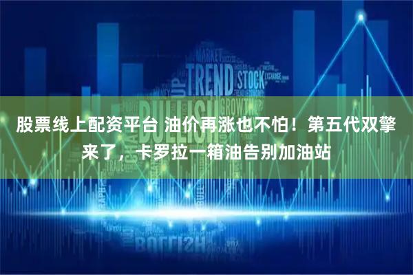 股票线上配资平台 油价再涨也不怕！第五代双擎来了，卡罗拉一箱油告别加油站