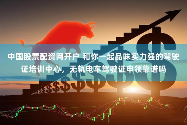中国股票配资网开户 和你一起品味实力强的驾驶证培训中心，无轨电车驾驶证申领靠谱吗