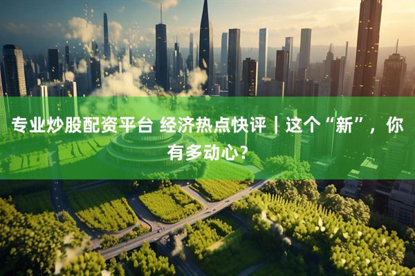 专业炒股配资平台 经济热点快评｜这个“新”，你有多动心？