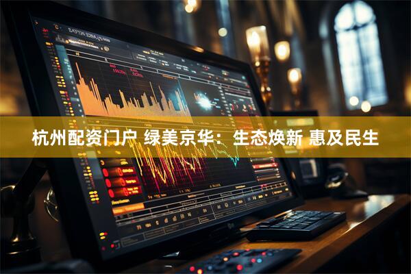 杭州配资门户 绿美京华：生态焕新 惠及民生