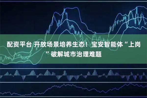 配资平台 开放场景培养生态！宝安智能体“上岗”破解城市治理难题