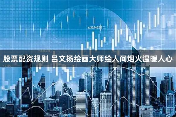 股票配资规则 吕文扬绘画大师绘人间烟火温暖人心