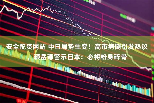 安全配资网站 中日局势生变！高市病倒引发热议，赖岳谦警示日本：必将粉身碎骨