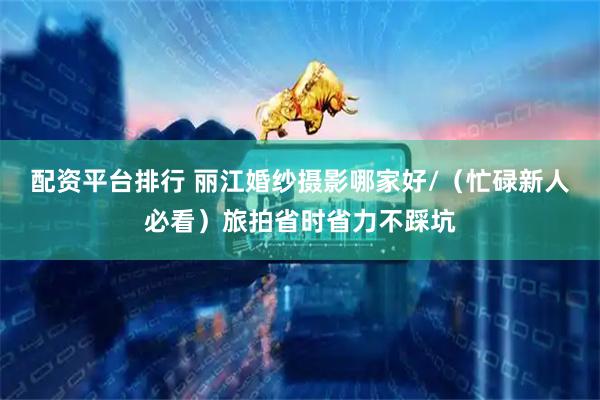 配资平台排行 丽江婚纱摄影哪家好/（忙碌新人必看）旅拍省时省力不踩坑