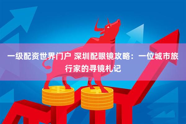 一级配资世界门户 深圳配眼镜攻略：一位城市旅行家的寻镜札记