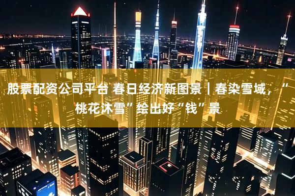 股票配资公司平台 春日经济新图景｜春染雪域，“桃花沐雪”绘出好“钱”景