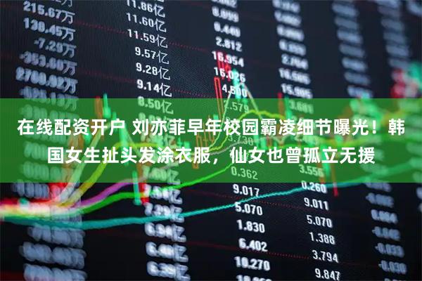 在线配资开户 刘亦菲早年校园霸凌细节曝光！韩国女生扯头发涂衣服，仙女也曾孤立无援